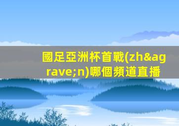 國足亞洲杯首戰(zhàn)哪個頻道直播