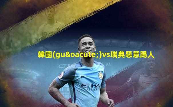 韓國(guó)vs瑞典惡意踢人